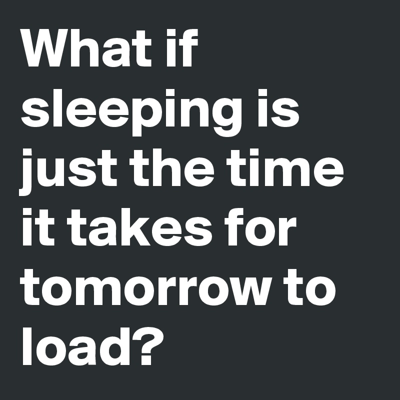 What if sleeping is just the time it takes for tomorrow to load?