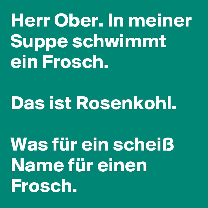 Herr Ober. In meiner Suppe schwimmt ein Frosch. 

Das ist Rosenkohl. 

Was für ein scheiß Name für einen Frosch. 
