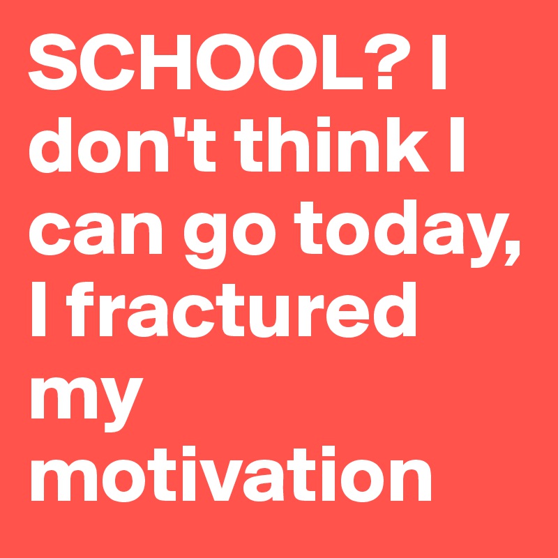 SCHOOL? I don't think I can go today, I fractured my motivation 