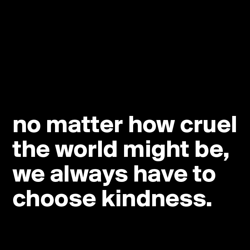 



no matter how cruel the world might be,
we always have to choose kindness.