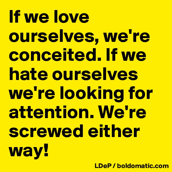 If we love ourselves, we're conceited. If we hate ourselves we're looking for attention. We're screwed either way!