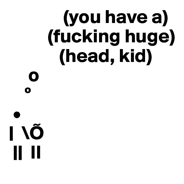               (you have a)
          (fucking huge)
             (head, kid)
     o
    º
 •
|  \Õ
 ||  II