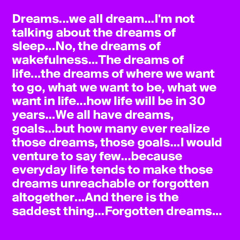 Dreams...we all dream...I'm not talking about the dreams of sleep...No, the dreams of wakefulness...The dreams of life...the dreams of where we want to go, what we want to be, what we want in life...how life will be in 30 years...We all have dreams, goals...but how many ever realize those dreams, those goals...I would venture to say few...because everyday life tends to make those dreams unreachable or forgotten altogether...And there is the saddest thing...Forgotten dreams...