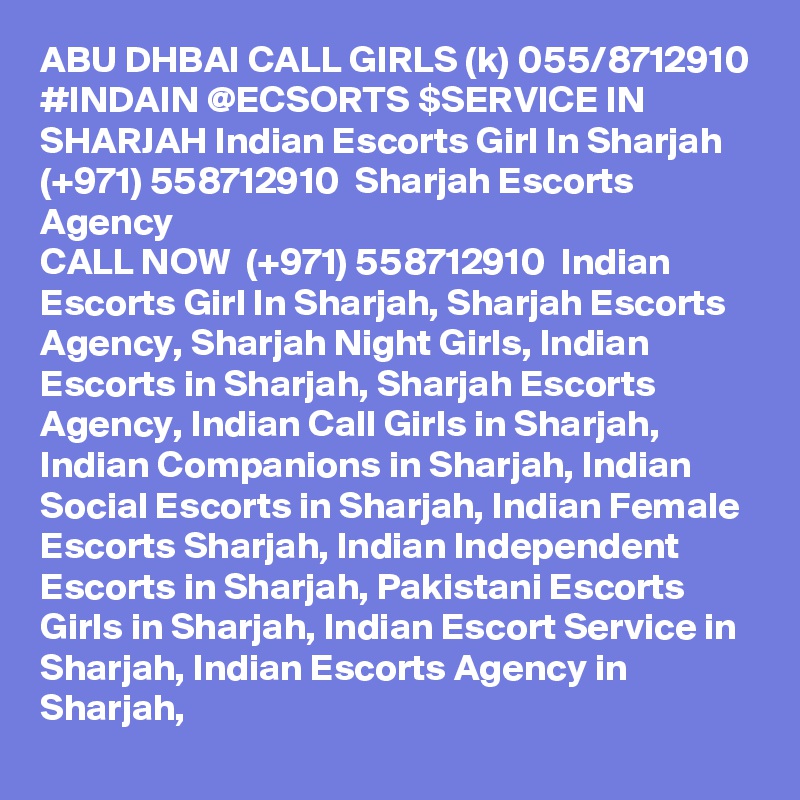 ABU DHBAI CALL GIRLS (k) 055/8712910 #INDAIN @ECSORTS $SERVICE IN SHARJAH Indian Escorts Girl In Sharjah (+971) 558712910  Sharjah Escorts Agency
CALL NOW  (+971) 558712910  Indian Escorts Girl In Sharjah, Sharjah Escorts Agency, Sharjah Night Girls, Indian Escorts in Sharjah, Sharjah Escorts Agency, Indian Call Girls in Sharjah, Indian Companions in Sharjah, Indian Social Escorts in Sharjah, Indian Female Escorts Sharjah, Indian Independent Escorts in Sharjah, Pakistani Escorts Girls in Sharjah, Indian Escort Service in Sharjah, Indian Escorts Agency in Sharjah, 