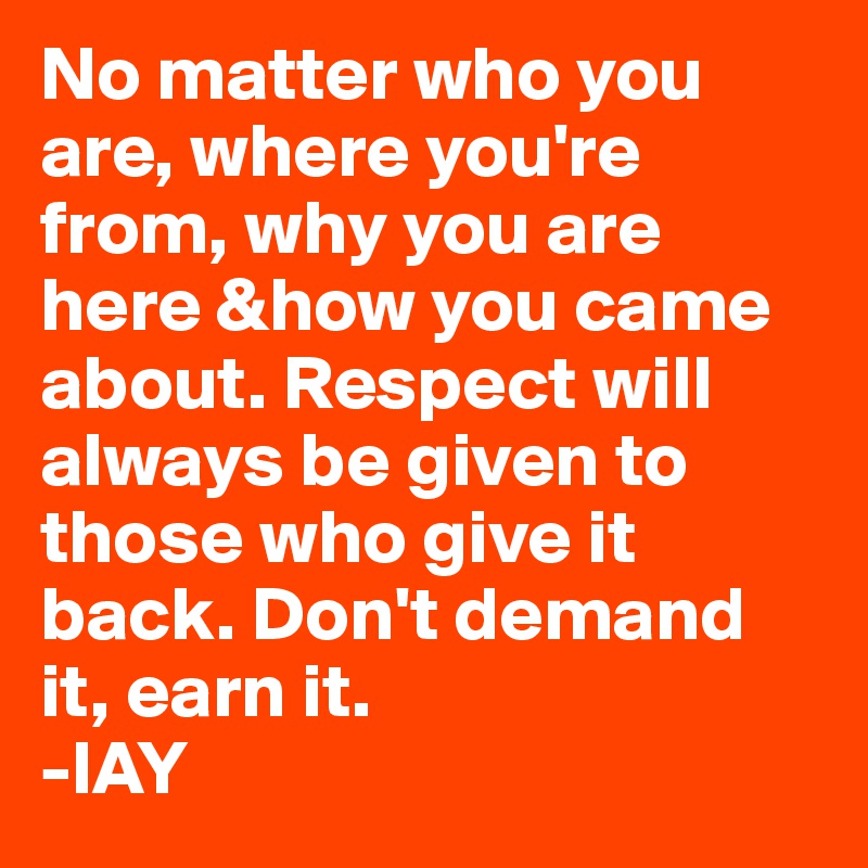 No matter who you are, where you're from, why you are here &how you came about. Respect will always be given to those who give it back. Don't demand it, earn it. 
-IAY