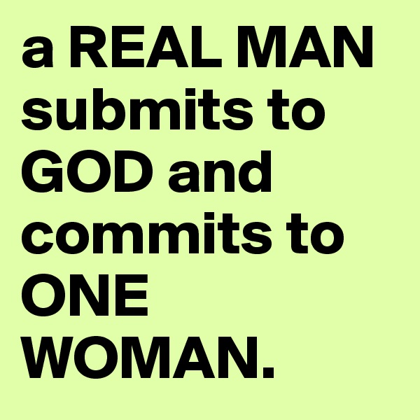 a REAL MAN submits to GOD and commits to ONE WOMAN.