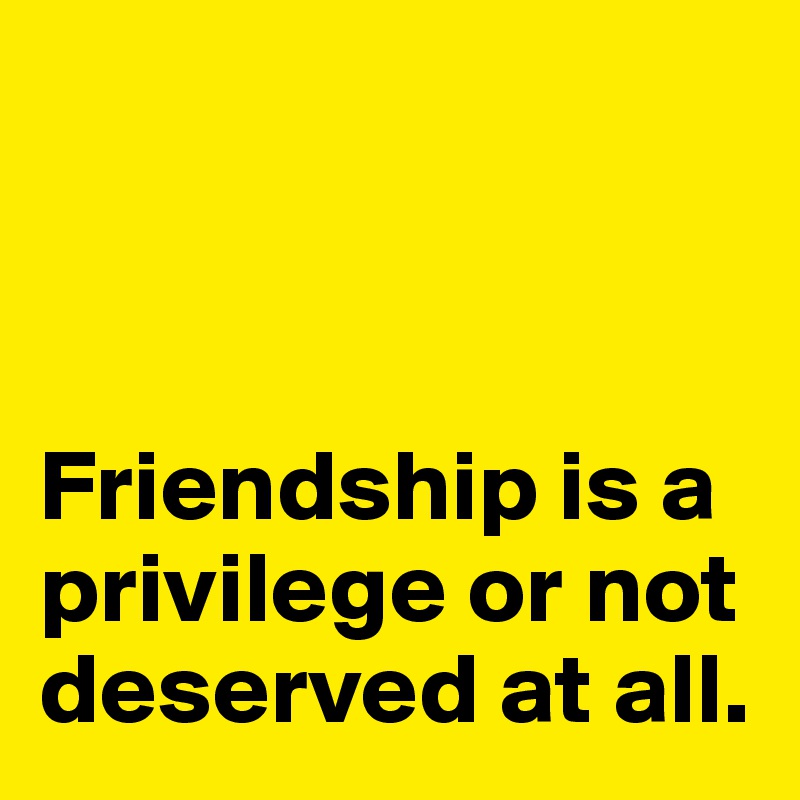 



Friendship is a privilege or not deserved at all. 