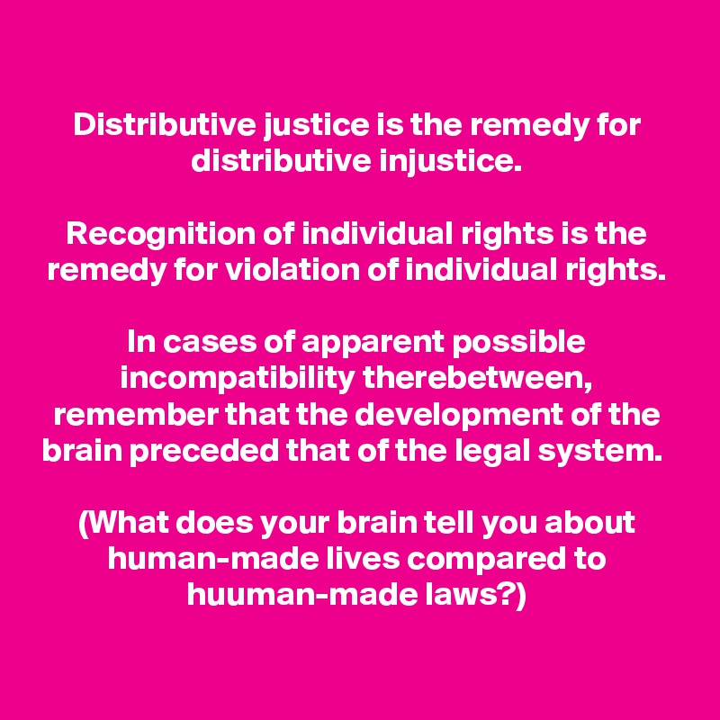 Distributive justice is the remedy for distributive injustice.

Recognition of individual rights is the remedy for violation of individual rights.

In cases of apparent possible incompatibility therebetween, remember that the development of the brain preceded that of the legal system. 

(What does your brain tell you about human-made lives compared to huuman-made laws?)
