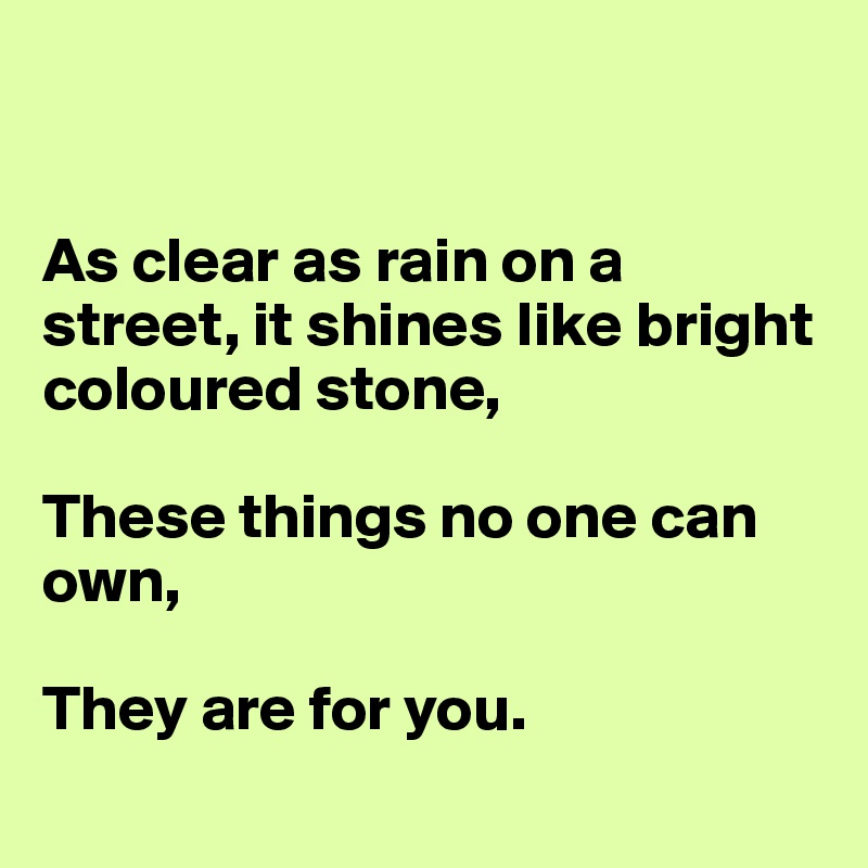 


As clear as rain on a street, it shines like bright coloured stone,

These things no one can own,

They are for you.
