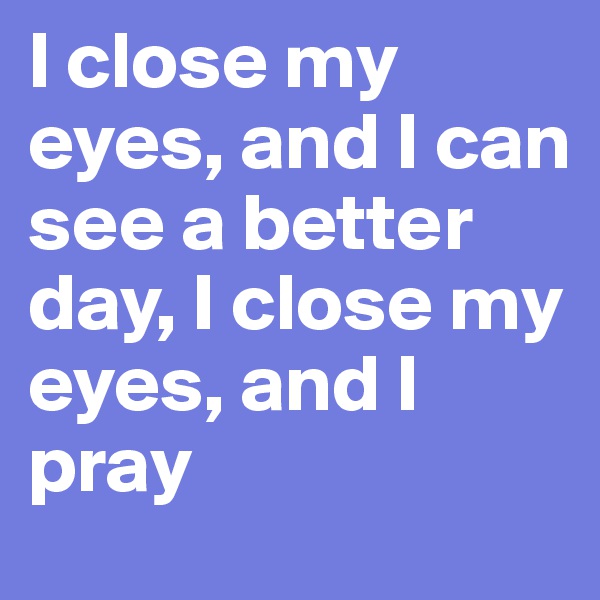 I close my eyes, and I can see a better day, I close my eyes, and I pray
