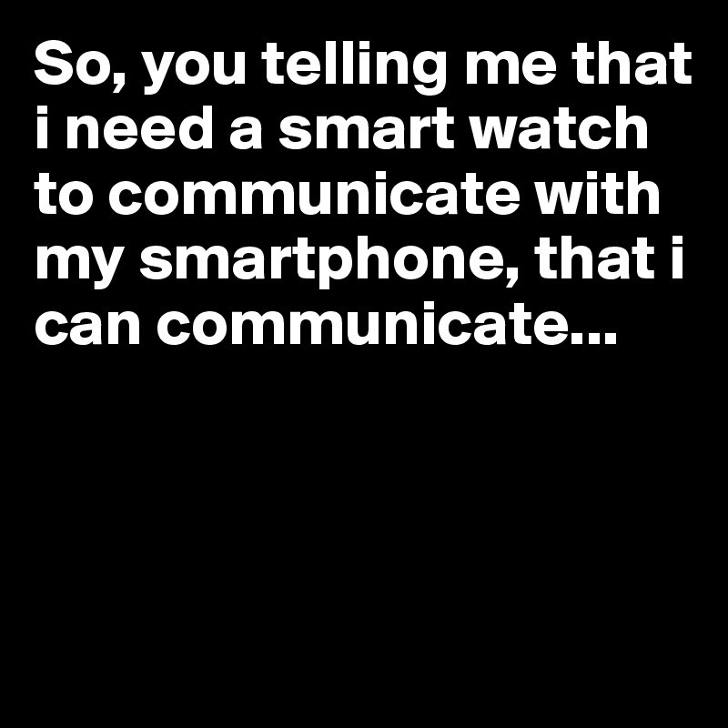 So, you telling me that i need a smart watch to communicate with my smartphone, that i can communicate...



