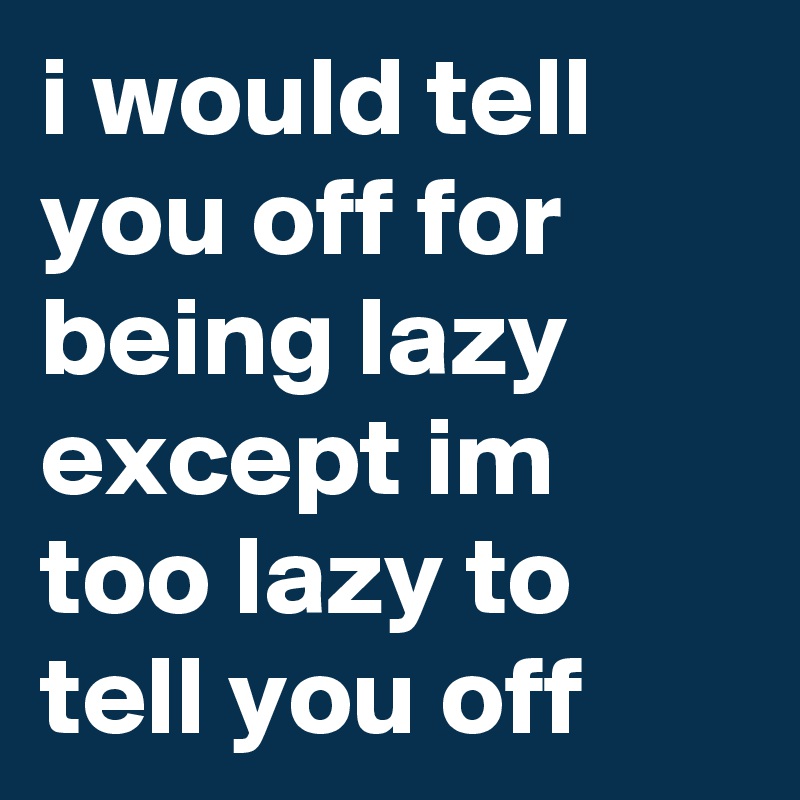 i would tell you off for being lazy except im too lazy to tell you off