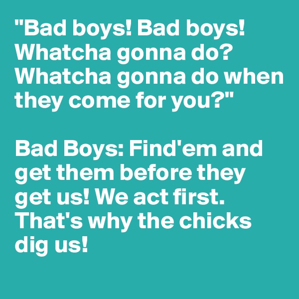 "Bad boys! Bad boys! Whatcha gonna do? Whatcha gonna do when they come for you?"

Bad Boys: Find'em and get them before they get us! We act first. That's why the chicks dig us!