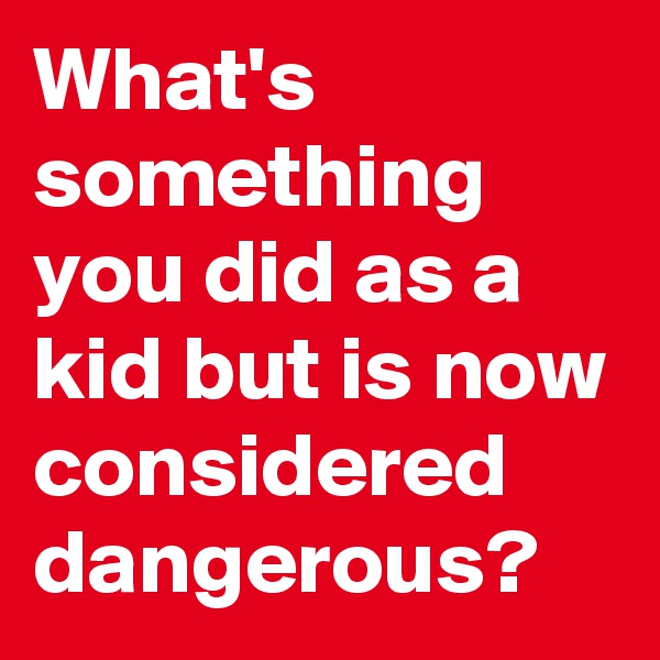 What's something you did as a kid but is now considered dangerous?