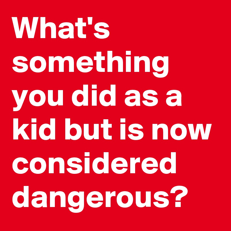 What's something you did as a kid but is now considered dangerous?
