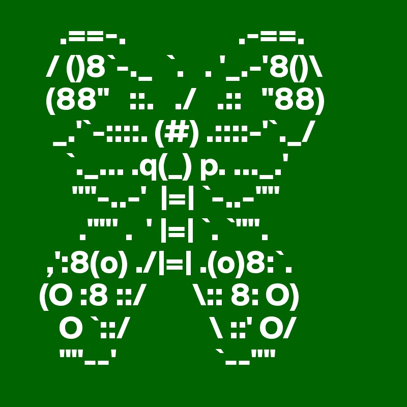       .==-.                 .-==.
    / ()8`-._  `.   . '_.-'8()\
    (88"   ::.   ./   .::   "88)
     _.'`-::::. (#) .::::-'`._/
       `._... .q(_) p. ..._.'
        ""-..-'  |=| `-..-""
         .""' .  ' |=| `. `"".
    ,':8(o) ./|=| .(o)8:`.
   (O :8 ::/       \:: 8: O)
      O `::/            \ ::' O/
      ""--'               `--""