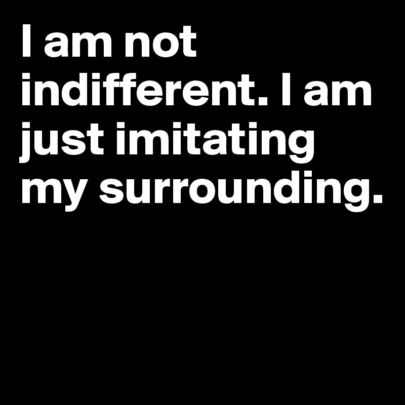 I am not indifferent. I am just imitating my surrounding.


