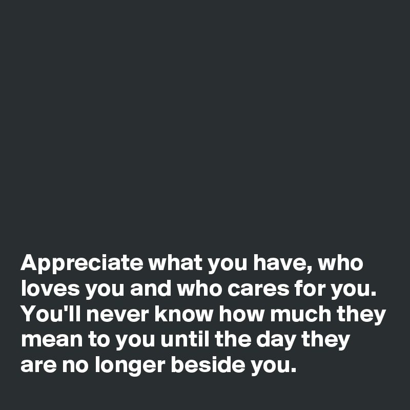 Appreciate what you have, who loves you and who cares for you. You'll ...