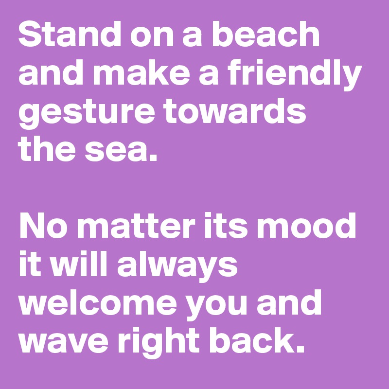 Stand on a beach and make a friendly gesture towards the sea.

No matter its mood it will always welcome you and wave right back.