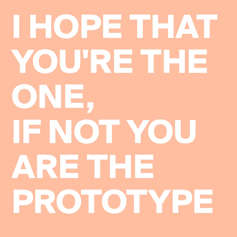 I HOPE THAT YOU'RE THE ONE, 
IF NOT YOU ARE THE PROTOTYPE