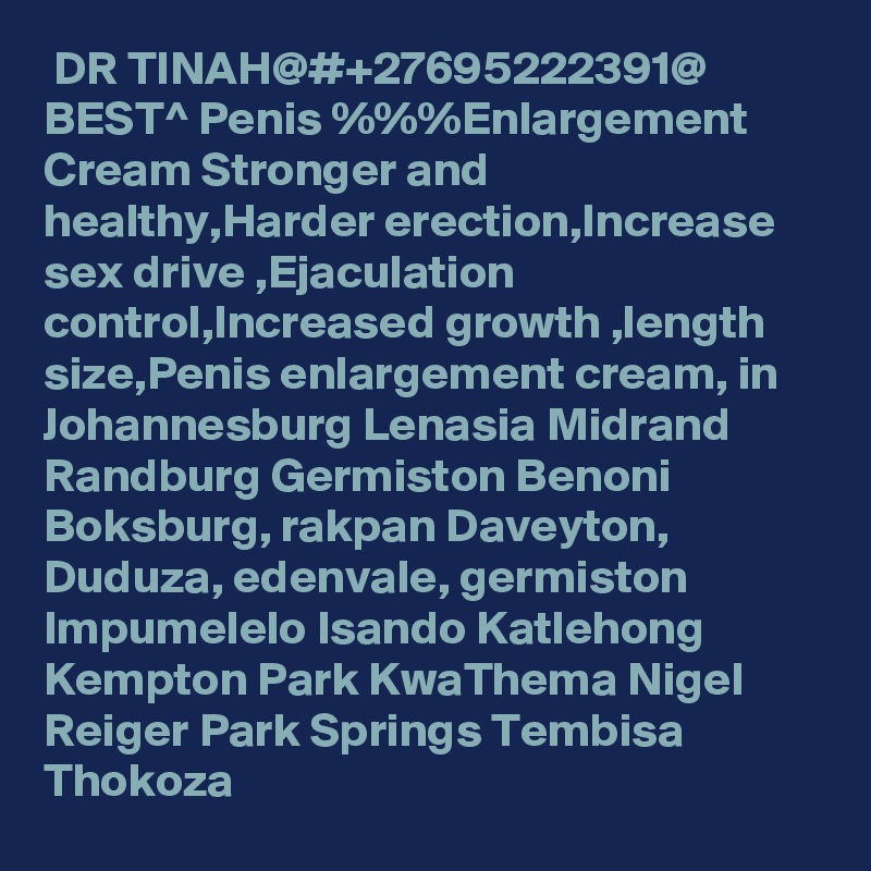  DR TINAH@#+27695222391@ BEST^ Penis %%%Enlargement Cream Stronger and healthy,Harder erection,Increase sex drive ,Ejaculation control,Increased growth ,length size,Penis enlargement cream, in Johannesburg Lenasia Midrand Randburg Germiston Benoni Boksburg, rakpan Daveyton, Duduza, edenvale, germiston Impumelelo Isando Katlehong Kempton Park KwaThema Nigel Reiger Park Springs Tembisa Thokoza