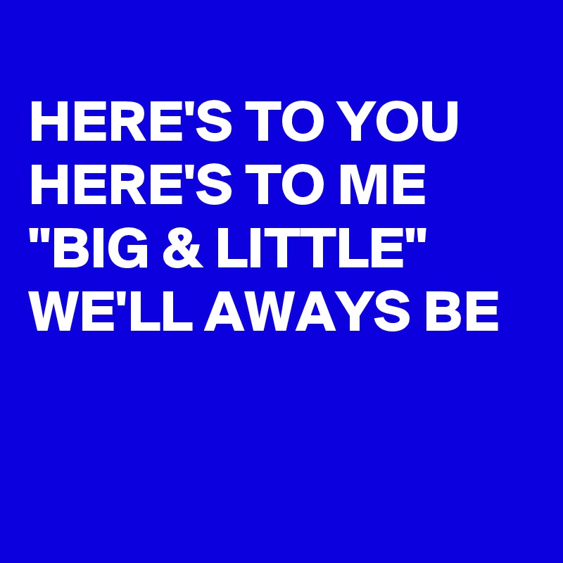
HERE'S TO YOU
HERE'S TO ME "BIG & LITTLE" WE'LL AWAYS BE


