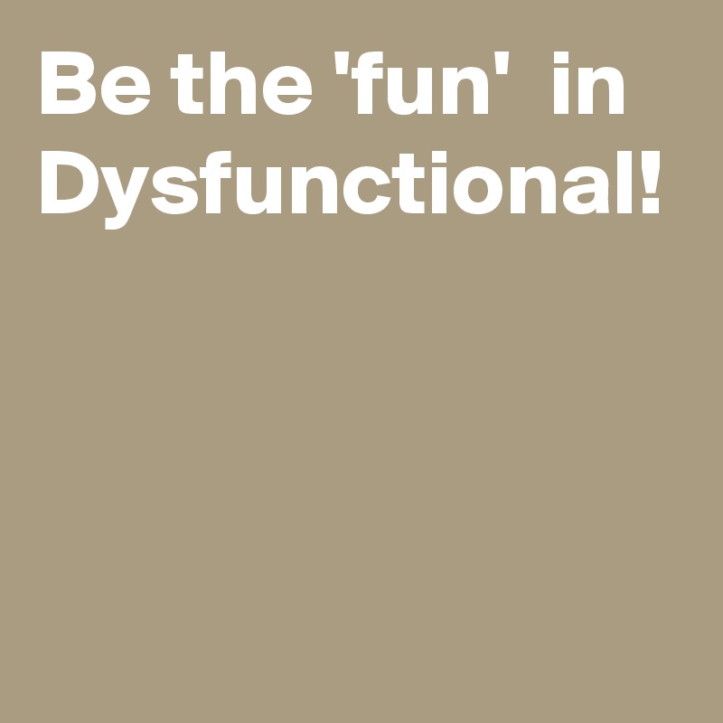 Be the 'fun'  in Dysfunctional!