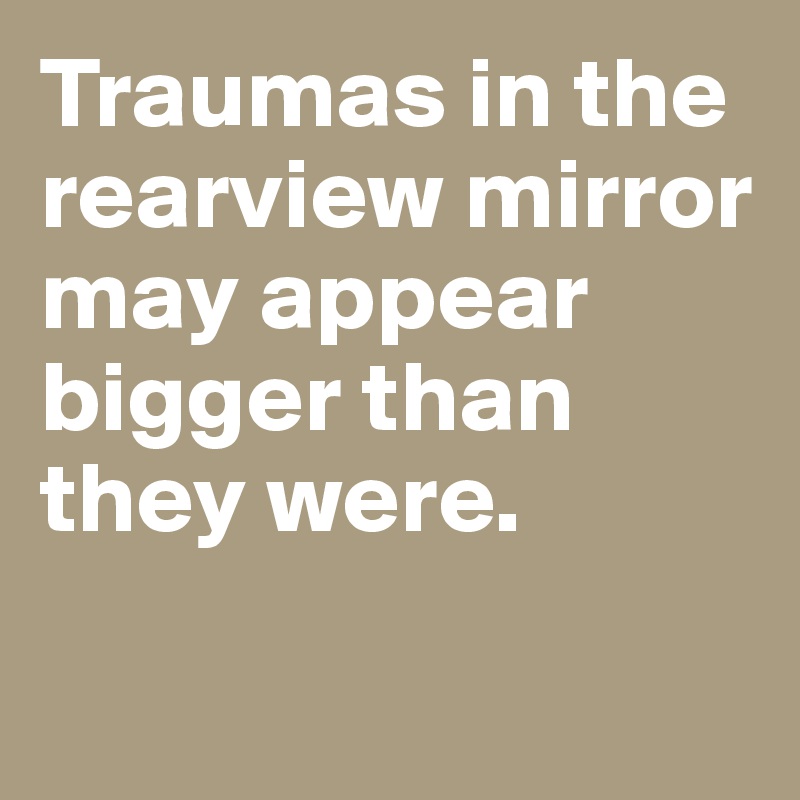 Traumas in the rearview mirror may appear bigger than they were. 

