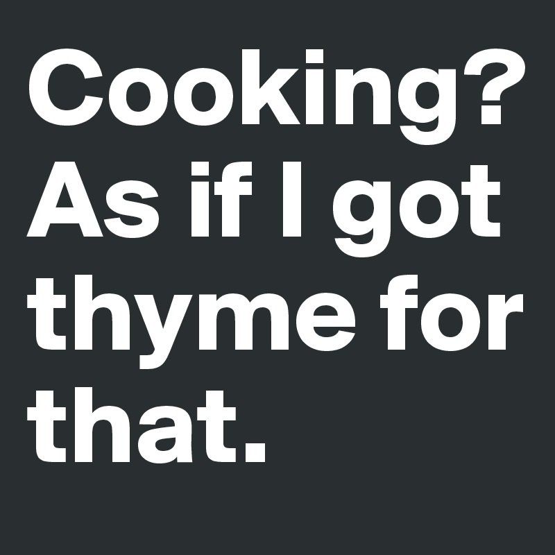 Cooking? As if I got thyme for that.