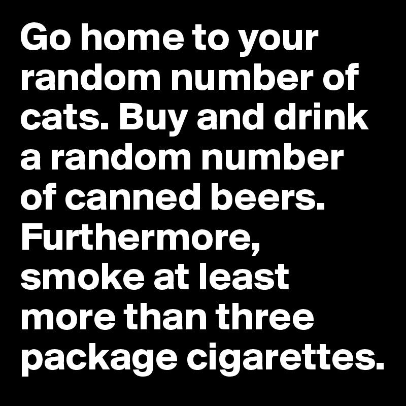 Go home to your random number of cats. Buy and drink a random number of canned beers. Furthermore, smoke at least more than three package cigarettes.