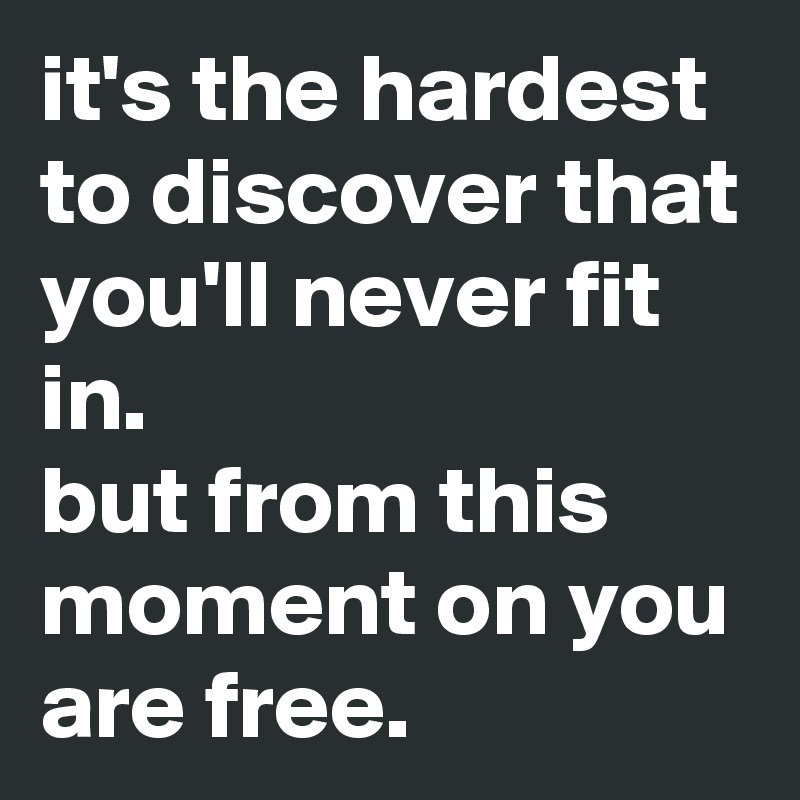 it's the hardest to discover that you'll never fit in.
but from this moment on you are free. 