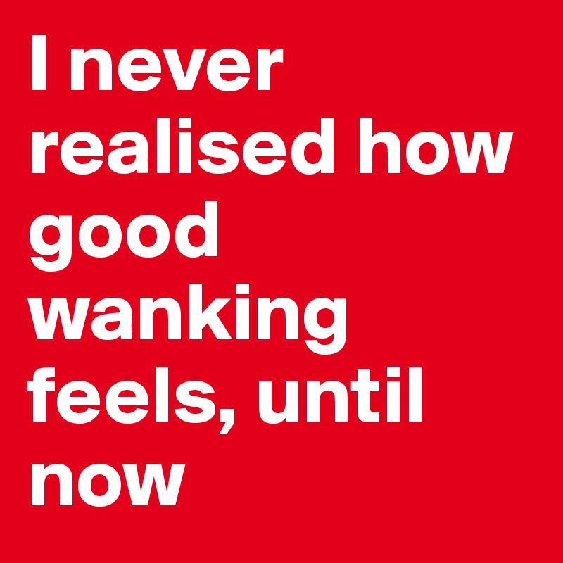 I never realised how good wanking feels, until now