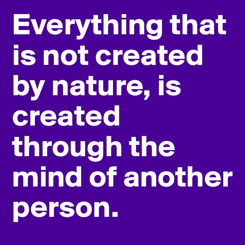 Everything that is not created by nature, is created through the mind of another person. 