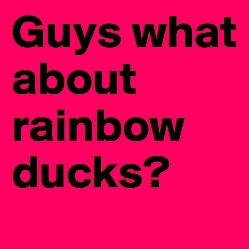 Guys what about rainbow ducks? 