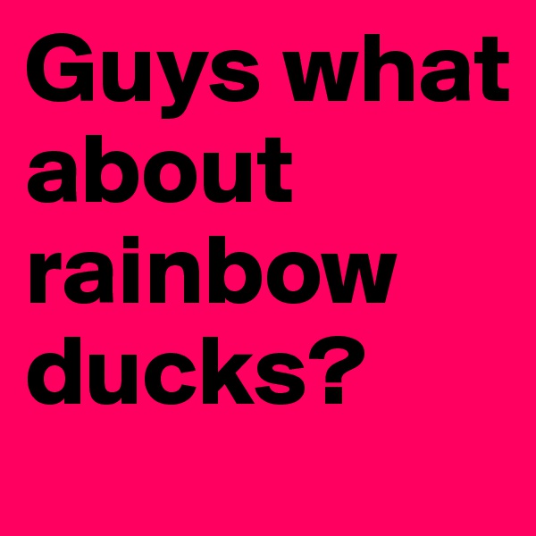 Guys what about rainbow ducks? 