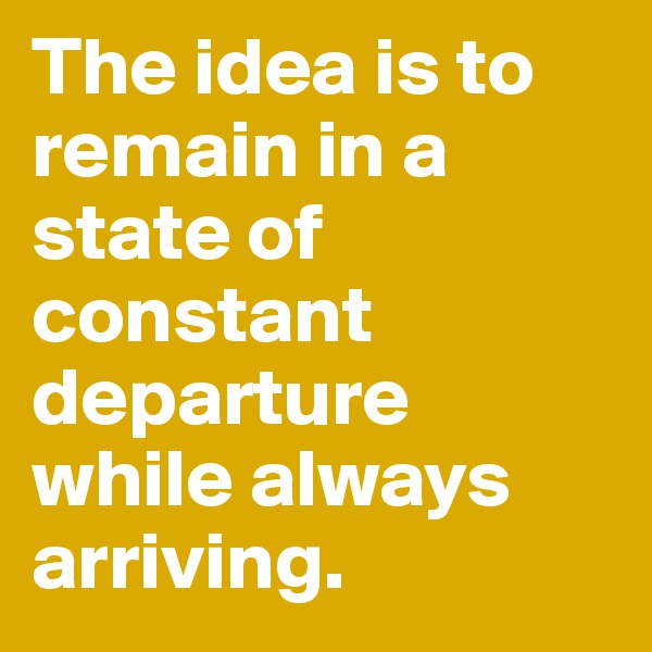 The idea is to remain in a state of constant departure while always arriving. 