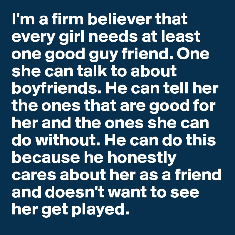 I'm a firm believer that every girl needs at least one good guy friend. One she can talk to about boyfriends. He can tell her the ones that are good for her and the ones she can do without. He can do this because he honestly cares about her as a friend and doesn't want to see her get played.