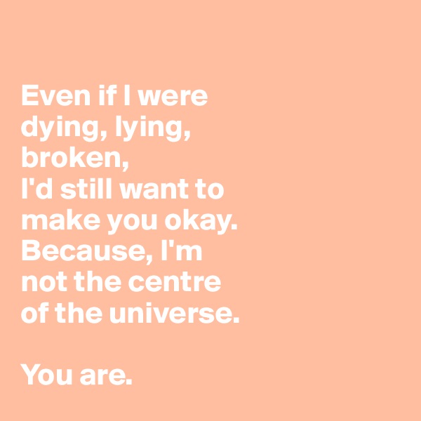 

Even if I were 
dying, lying, 
broken,
I'd still want to 
make you okay. 
Because, I'm 
not the centre 
of the universe. 

You are.
