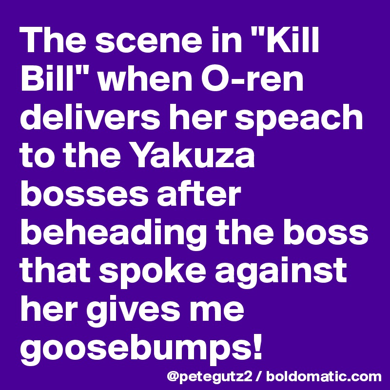 The scene in "Kill Bill" when O-ren delivers her speach to the Yakuza bosses after beheading the boss that spoke against her gives me goosebumps!