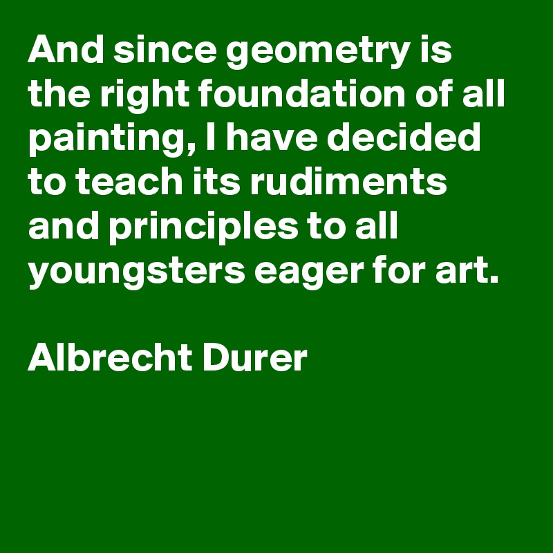 And since geometry is the right foundation of all painting, I have decided to teach its rudiments and principles to all youngsters eager for art.

Albrecht Durer



