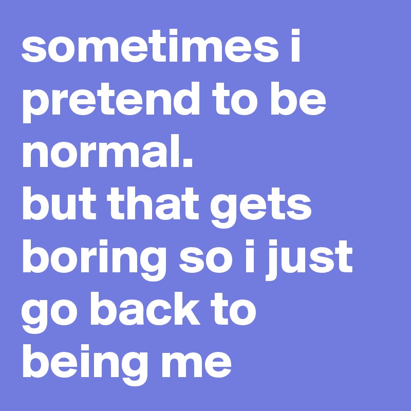 sometimes i pretend to be normal.
but that gets boring so i just go back to being me   
