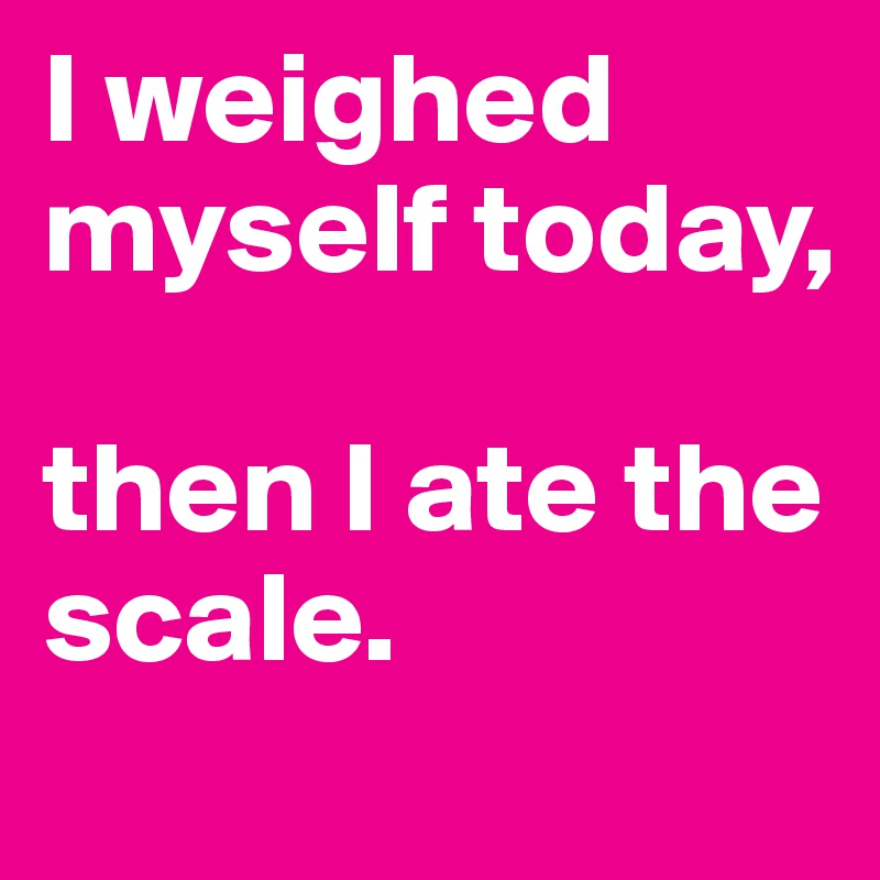 I weighed myself today, 

then I ate the scale.