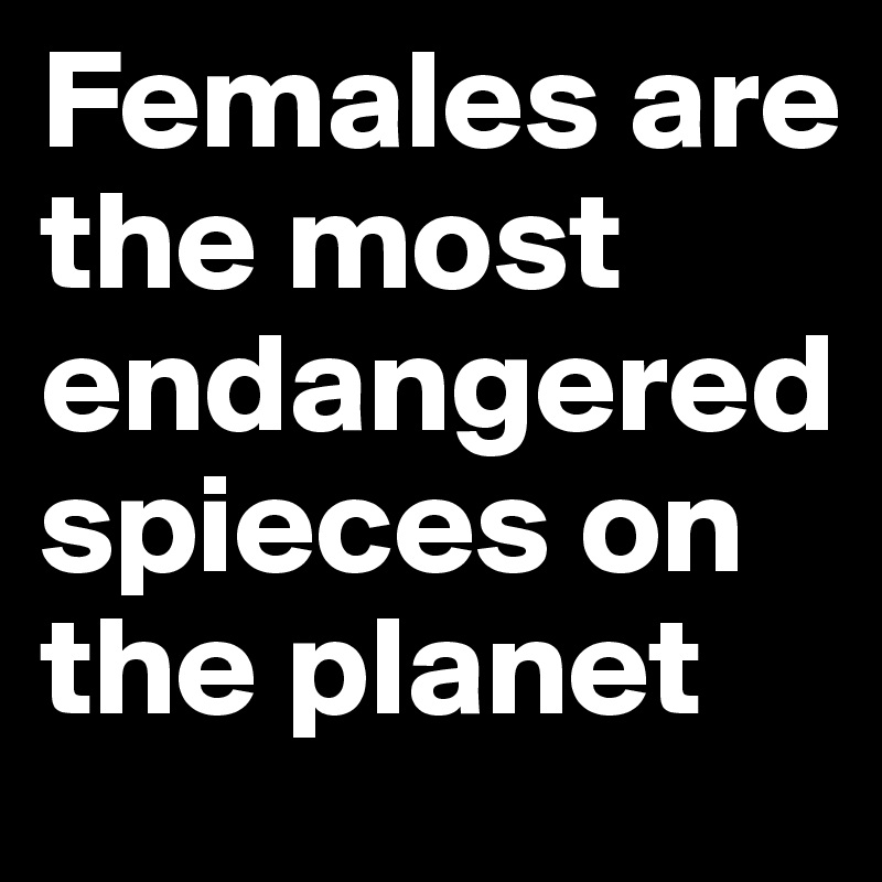 Females are the most endangeredspieces on the planet