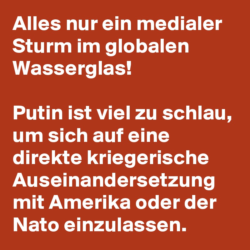 Alles nur ein medialer Sturm im globalen Wasserglas!

Putin ist viel zu schlau, um sich auf eine direkte kriegerische Auseinandersetzung  mit Amerika oder der Nato einzulassen. 
