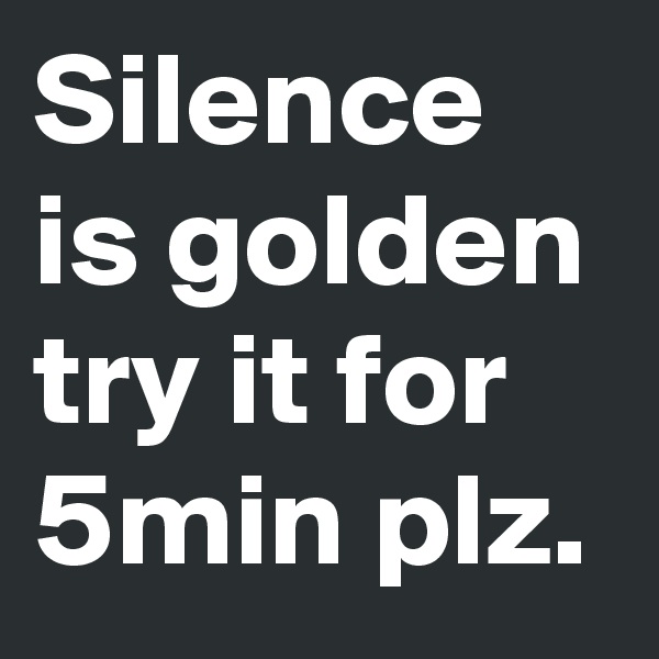 Silence is golden try it for 5min plz.