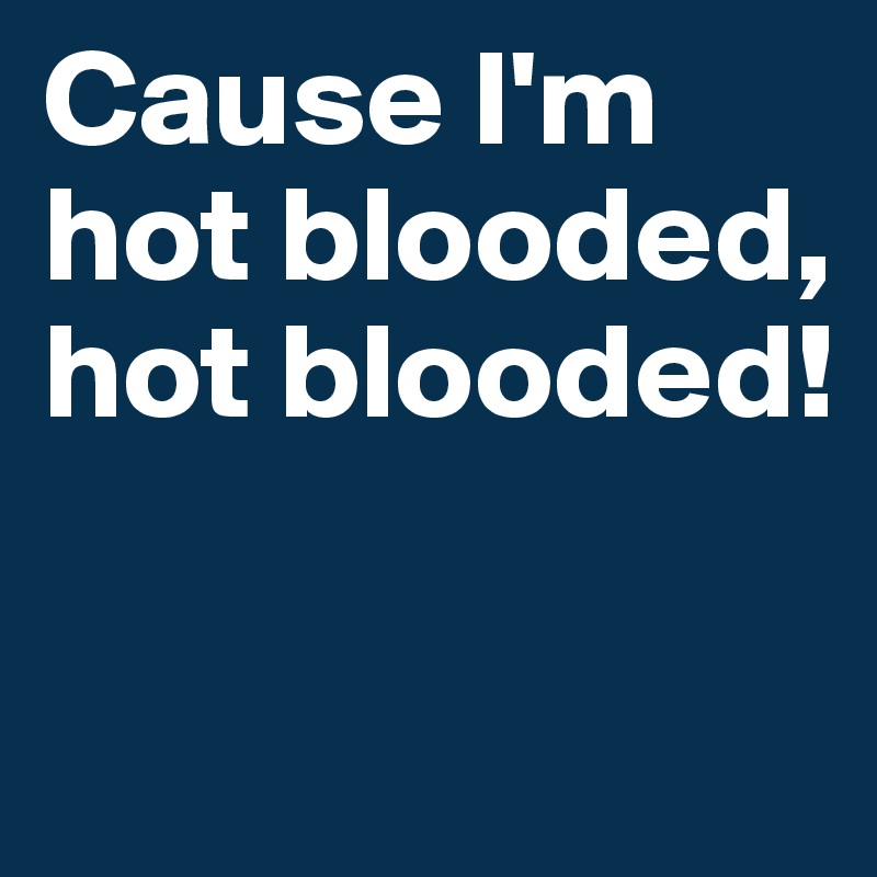 Cause I'm hot blooded, hot blooded! 

