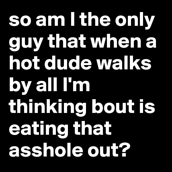 so am I the only guy that when a hot dude walks by all I'm thinking bout is eating that asshole out?