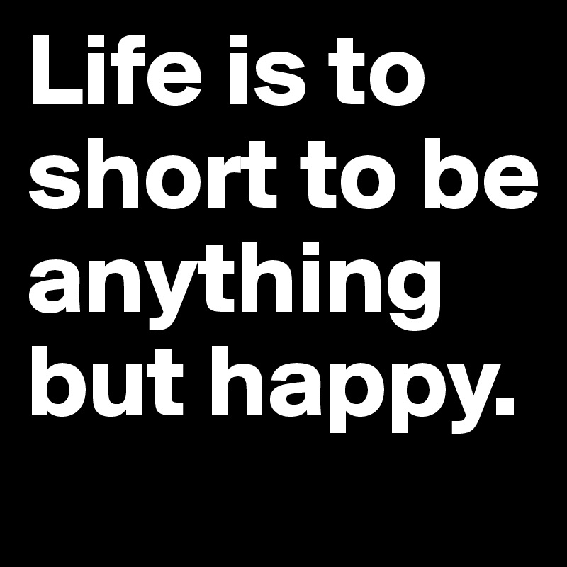 Life is to short to be anything but happy.