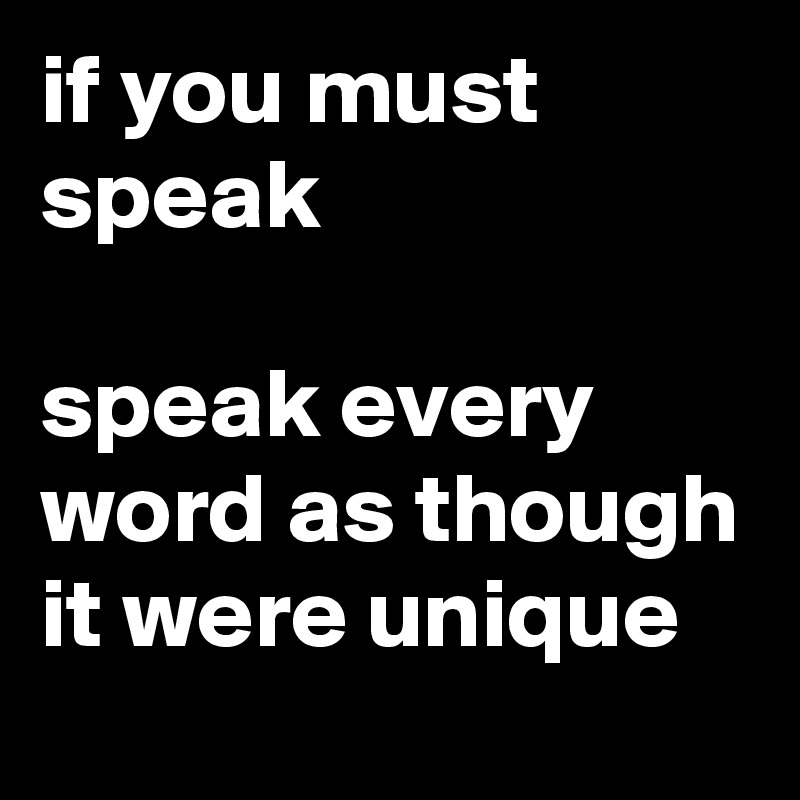 if you must speak

speak every word as though it were unique
