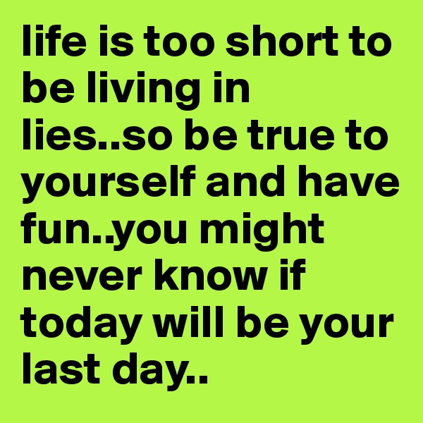 life is too short to be living in lies..so be true to yourself and have fun..you might never know if today will be your last day..